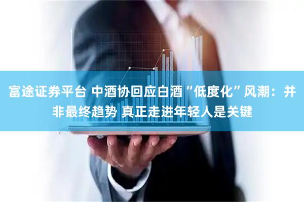 富途证券平台 中酒协回应白酒“低度化”风潮：并非最终趋势 真正走进年轻人是关键