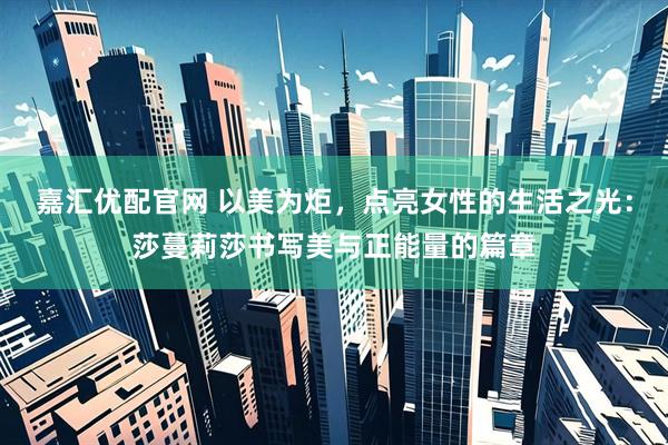 嘉汇优配官网 以美为炬，点亮女性的生活之光：莎蔓莉莎书写美与正能量的篇章