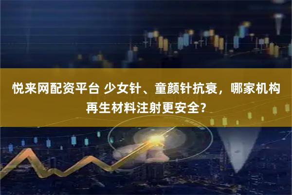 悦来网配资平台 少女针、童颜针抗衰，哪家机构再生材料注射更安全？