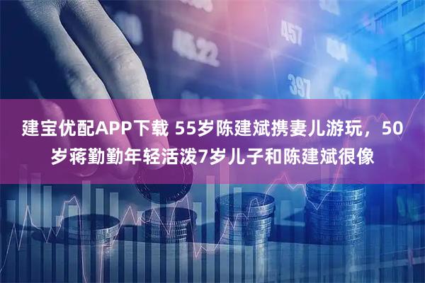 建宝优配APP下载 55岁陈建斌携妻儿游玩，50岁蒋勤勤年轻活泼7岁儿子和陈建斌很像