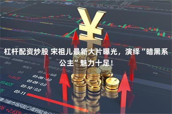 杠杆配资炒股 宋祖儿最新大片曝光，演绎“暗黑系公主”魅力十足！