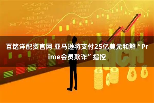 百铭洋配资官网 亚马逊将支付25亿美元和解“Prime会员欺诈”指控