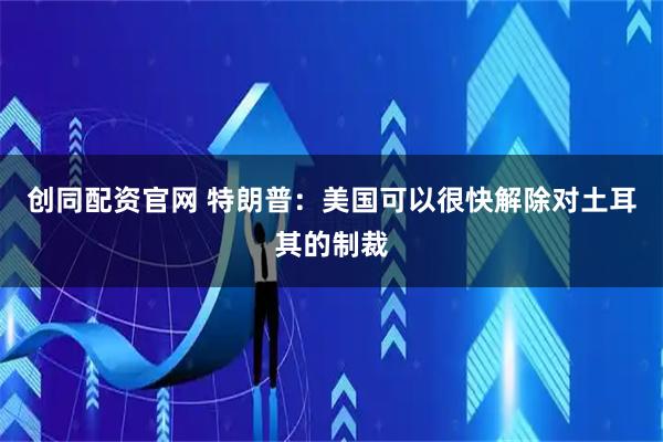 创同配资官网 特朗普：美国可以很快解除对土耳其的制裁