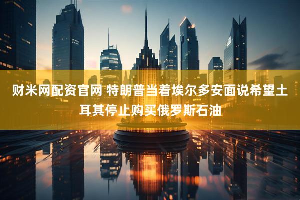 财米网配资官网 特朗普当着埃尔多安面说希望土耳其停止购买俄罗斯石油