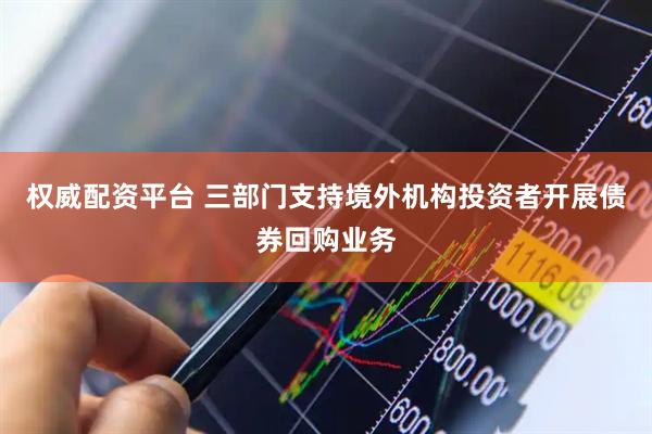 权威配资平台 三部门支持境外机构投资者开展债券回购业务