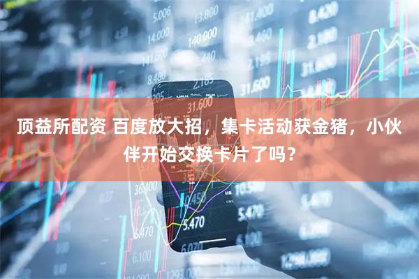 顶益所配资 百度放大招，集卡活动获金猪，小伙伴开始交换卡片了吗？