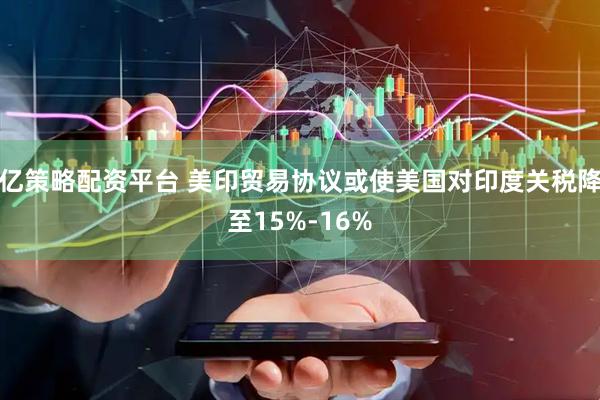 亿策略配资平台 美印贸易协议或使美国对印度关税降至15%-16%