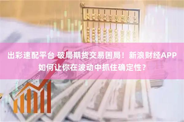 出彩速配平台 破局期货交易困局！新浪财经APP如何让你在波动中抓住确定性？