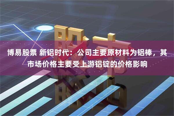 博易股票 新铝时代：公司主要原材料为铝棒，其市场价格主要受上游铝锭的价格影响