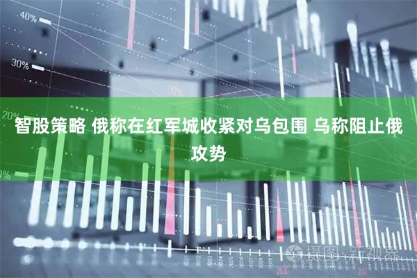 智股策略 俄称在红军城收紧对乌包围 乌称阻止俄攻势