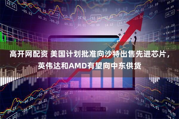 高开网配资 美国计划批准向沙特出售先进芯片，英伟达和AMD有望向中东供货