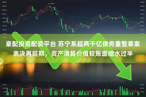 豪配投资配资平台 苏宁系超两千亿债务重整草案表决再延期，资产清算价值较账面缩水过半