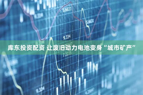 库东投资配资 让废旧动力电池变身“城市矿产”