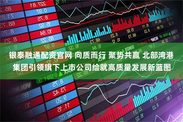 银泰融通配资官网 向质而行 聚势共赢 北部湾港集团引领旗下上市公司绘就高质量发展新蓝图