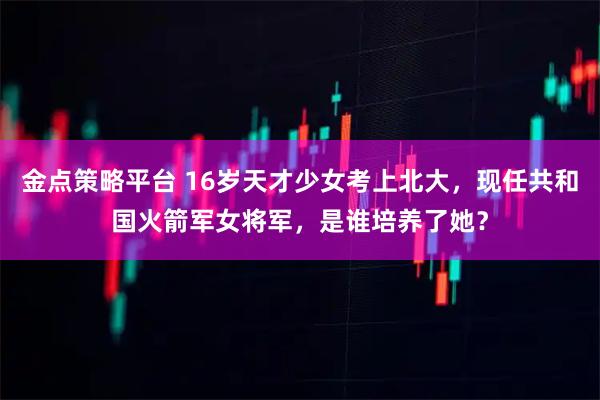 金点策略平台 16岁天才少女考上北大，现任共和国火箭军女将军，是谁培养了她？