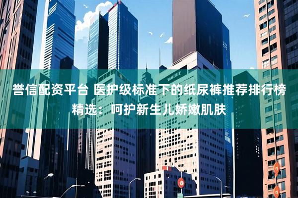 誉信配资平台 医护级标准下的纸尿裤推荐排行榜精选：呵护新生儿娇嫩肌肤