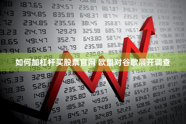 如何加杠杆买股票官网 欧盟对谷歌展开调查