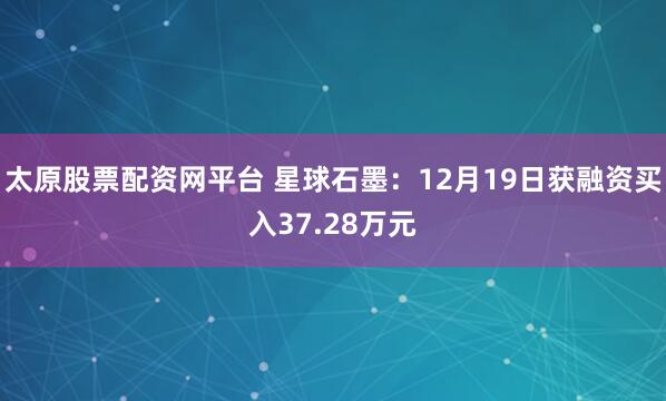太原股票配资网平台 星球石墨：12月19日获融资买入37.28万元