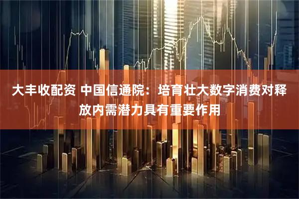 大丰收配资 中国信通院：培育壮大数字消费对释放内需潜力具有重要作用