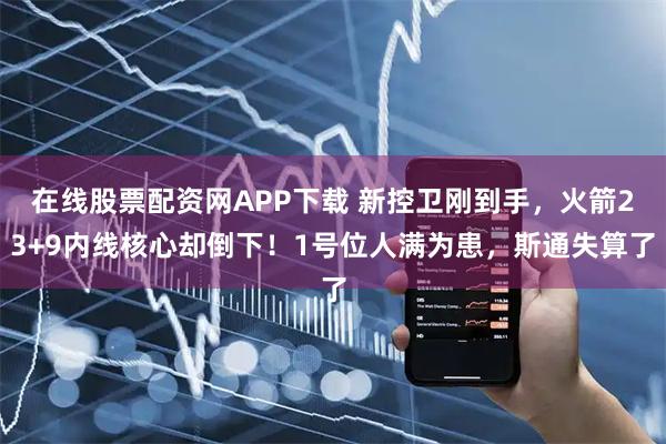 在线股票配资网APP下载 新控卫刚到手，火箭23+9内线核心却倒下！1号位人满为患，斯通失算了