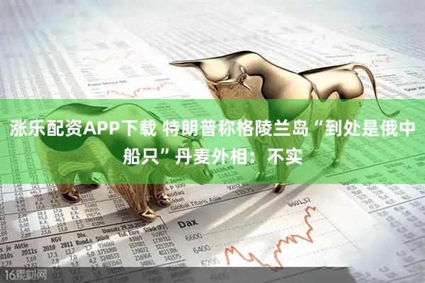 涨乐配资APP下载 特朗普称格陵兰岛“到处是俄中船只”　丹麦外相：不实