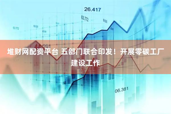 堆财网配资平台 五部门联合印发！开展零碳工厂建设工作