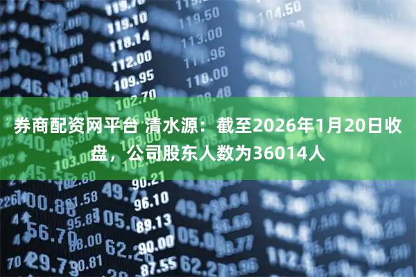 券商配资网平台 清水源：截至2026年1月20日收盘，公司股东人数为36014人