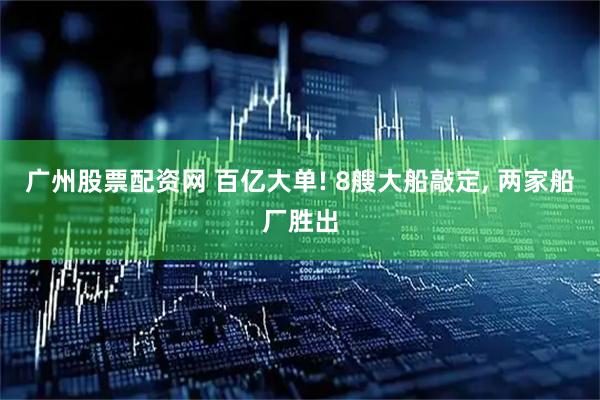 广州股票配资网 百亿大单! 8艘大船敲定, 两家船厂胜出