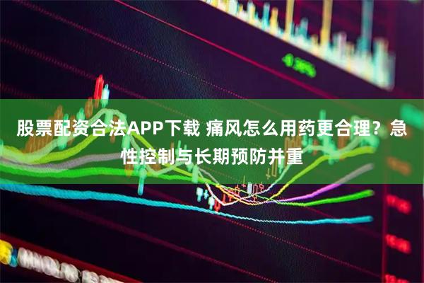 股票配资合法APP下载 痛风怎么用药更合理？急性控制与长期预防并重