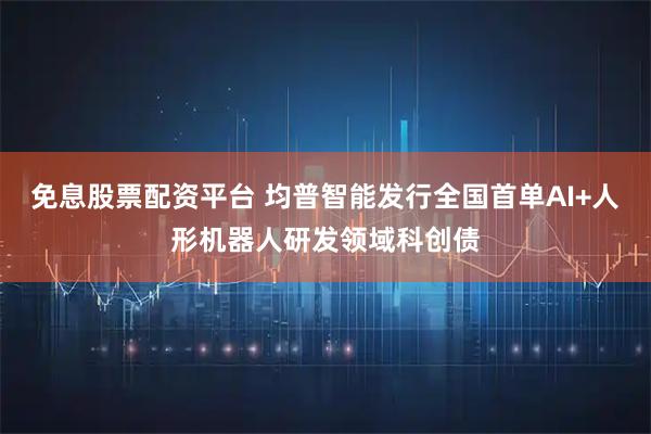 免息股票配资平台 均普智能发行全国首单AI+人形机器人研发领域科创债