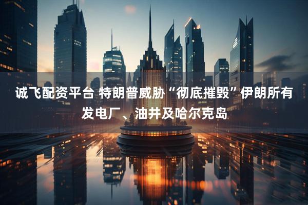 诚飞配资平台 特朗普威胁“彻底摧毁”伊朗所有发电厂、油井及哈尔克岛