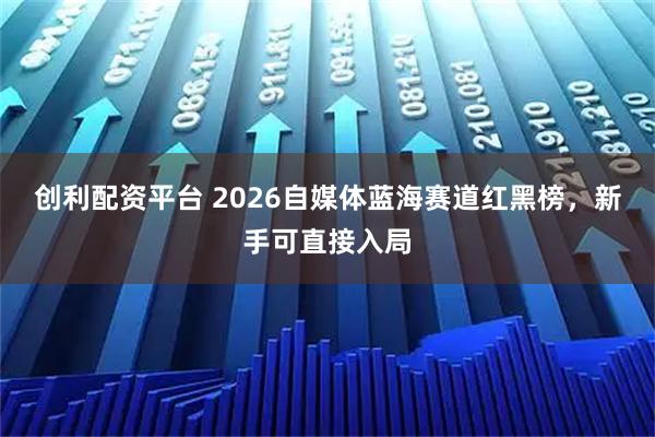 创利配资平台 2026自媒体蓝海赛道红黑榜，新手可直接入局