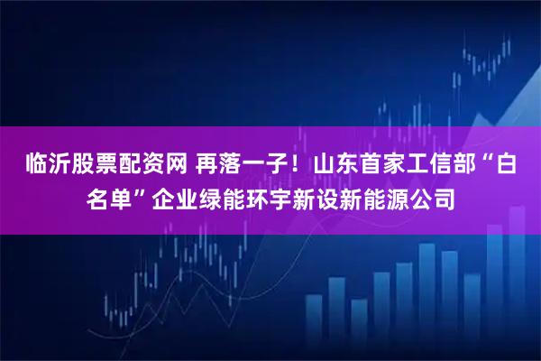 临沂股票配资网 再落一子！山东首家工信部“白名单”企业绿能环宇新设新能源公司