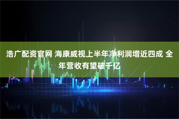 浩广配资官网 海康威视上半年净利润增近四成 全年营收有望破千亿
