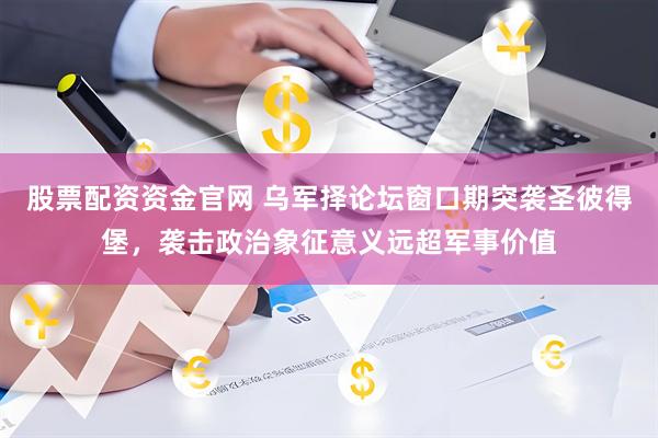 股票配资资金官网 乌军择论坛窗口期突袭圣彼得堡，袭击政治象征意义远超军事价值