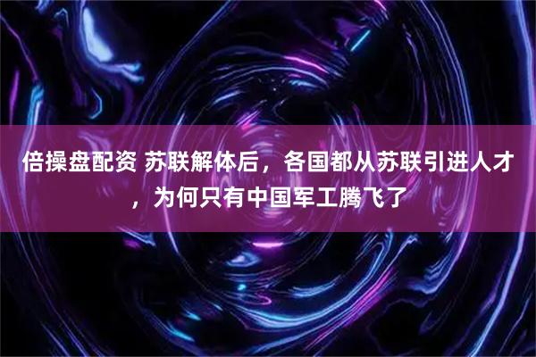 倍操盘配资 苏联解体后，各国都从苏联引进人才，为何只有中国军工腾飞了