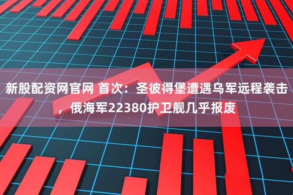 新股配资网官网 首次：圣彼得堡遭遇乌军远程袭击，俄海军22380护卫舰几乎报废